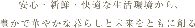 安心・新鮮・快適な生活環境から、豊かで華やかな暮らしと未来をともに創る